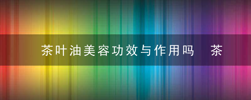 茶叶油美容功效与作用吗 茶叶油的知识你了解多少